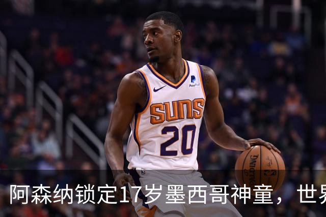 阿森纳锁定17岁墨西哥神童，世界杯炸场，未来提前锁死